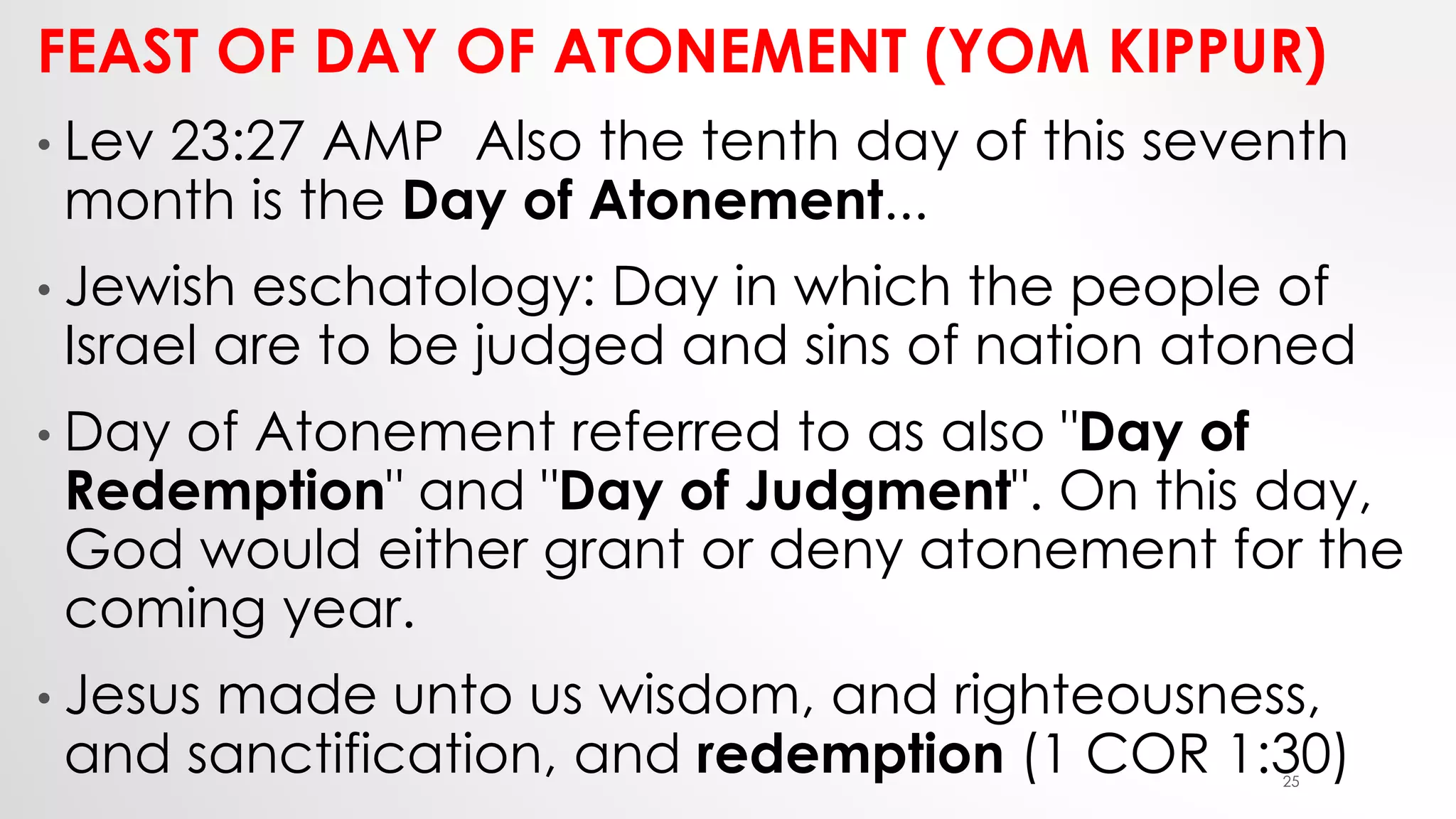 FEAST OF DAY OF ATONEMENT (YOM KIPPUR)
• Lev 23:27 AMP Also the tenth day of this seventh
month is the Day of Atonement...
• Jewish eschatology: Day in which the people of
Israel are to be judged and sins of nation atoned
• Day of Atonement referred to as also "Day of
Redemption" and "Day of Judgment". On this day,
God would either grant or deny atonement for the
coming year.
• Jesus made unto us wisdom, and righteousness,
and sanctification, and redemption (1 COR 1:30)25
 