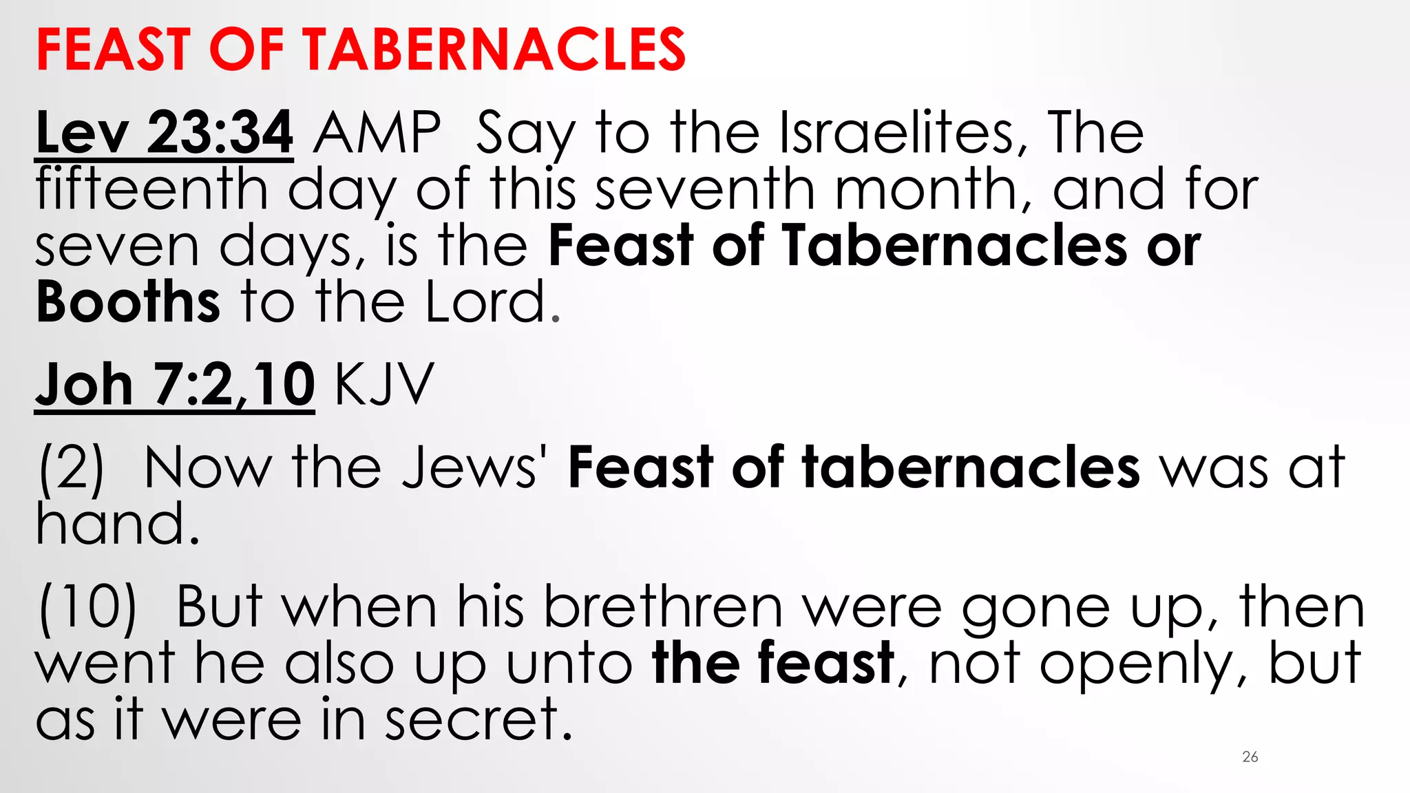 FEAST OF TABERNACLES
Lev 23:34 AMP Say to the Israelites, The
fifteenth day of this seventh month, and for
seven days, is the Feast of Tabernacles or
Booths to the Lord.
Joh 7:2,10 KJV
(2) Now the Jews' Feast of tabernacles was at
hand.
(10) But when his brethren were gone up, then
went he also up unto the feast, not openly, but
as it were in secret. 26
 