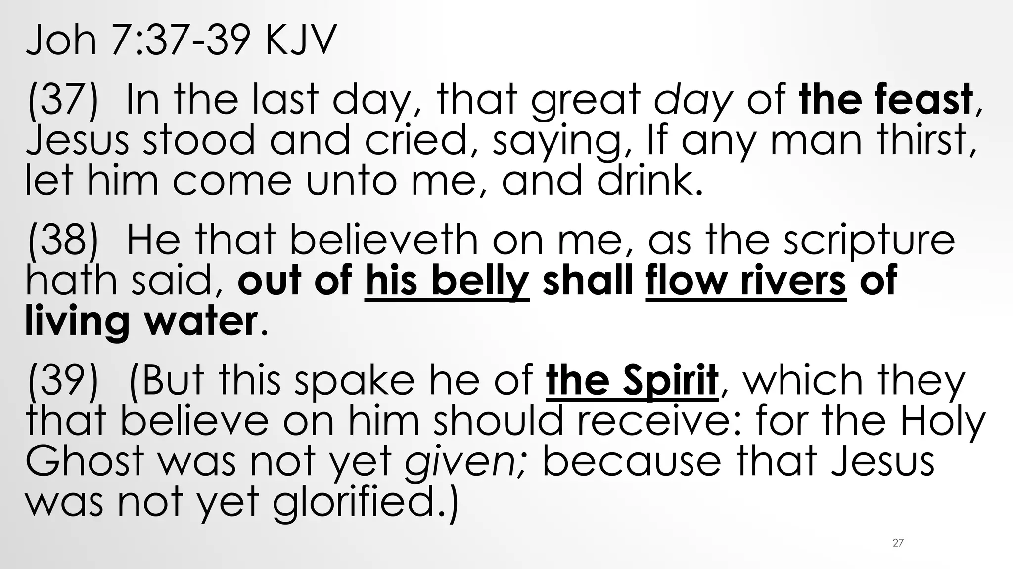 Joh 7:37-39 KJV
(37) In the last day, that great day of the feast,
Jesus stood and cried, saying, If any man thirst,
let him come unto me, and drink.
(38) He that believeth on me, as the scripture
hath said, out of his belly shall flow rivers of
living water.
(39) (But this spake he of the Spirit, which they
that believe on him should receive: for the Holy
Ghost was not yet given; because that Jesus
was not yet glorified.)
27
 