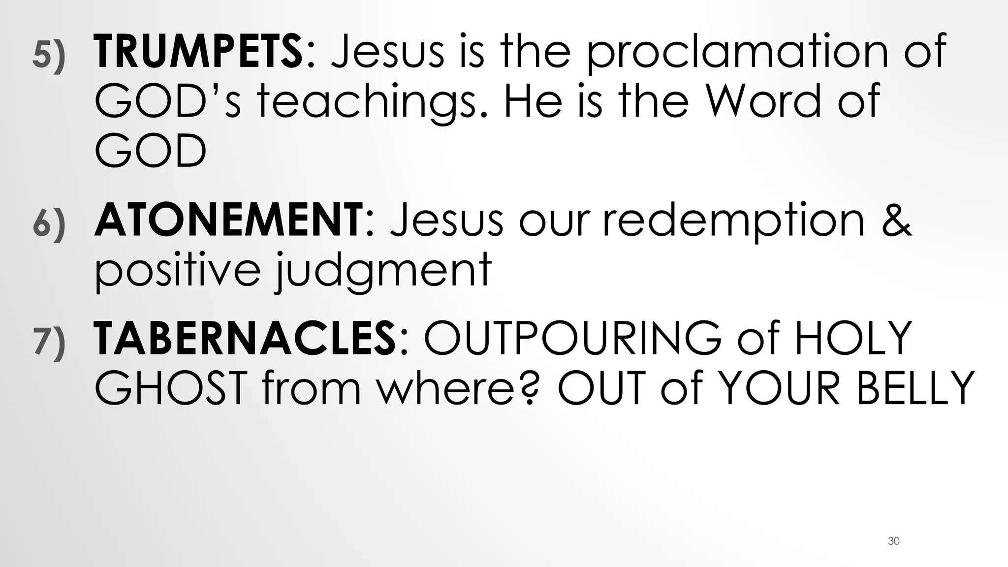 5) TRUMPETS: Jesus is the proclamation of
GOD’s teachings. He is the Word of
GOD
6) ATONEMENT: Jesus our redemption &
positive judgment
7) TABERNACLES: OUTPOURING of HOLY
GHOST from where? OUT of YOUR BELLY
30
 