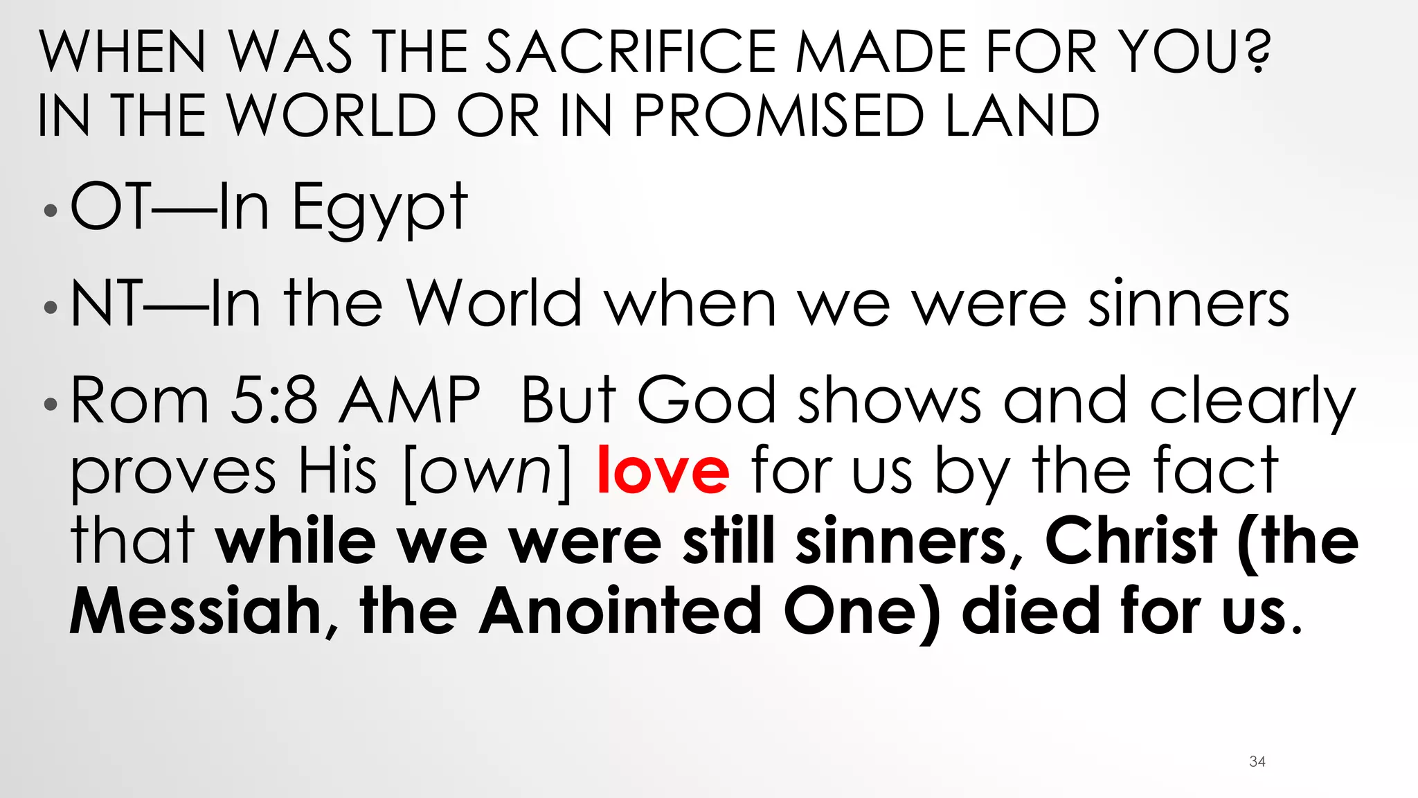 WHEN WAS THE SACRIFICE MADE FOR YOU?
IN THE WORLD OR IN PROMISED LAND
• OT—In Egypt
• NT—In the World when we were sinners
• Rom 5:8 AMP But God shows and clearly
proves His [own] love for us by the fact
that while we were still sinners, Christ (the
Messiah, the Anointed One) died for us.
34
 