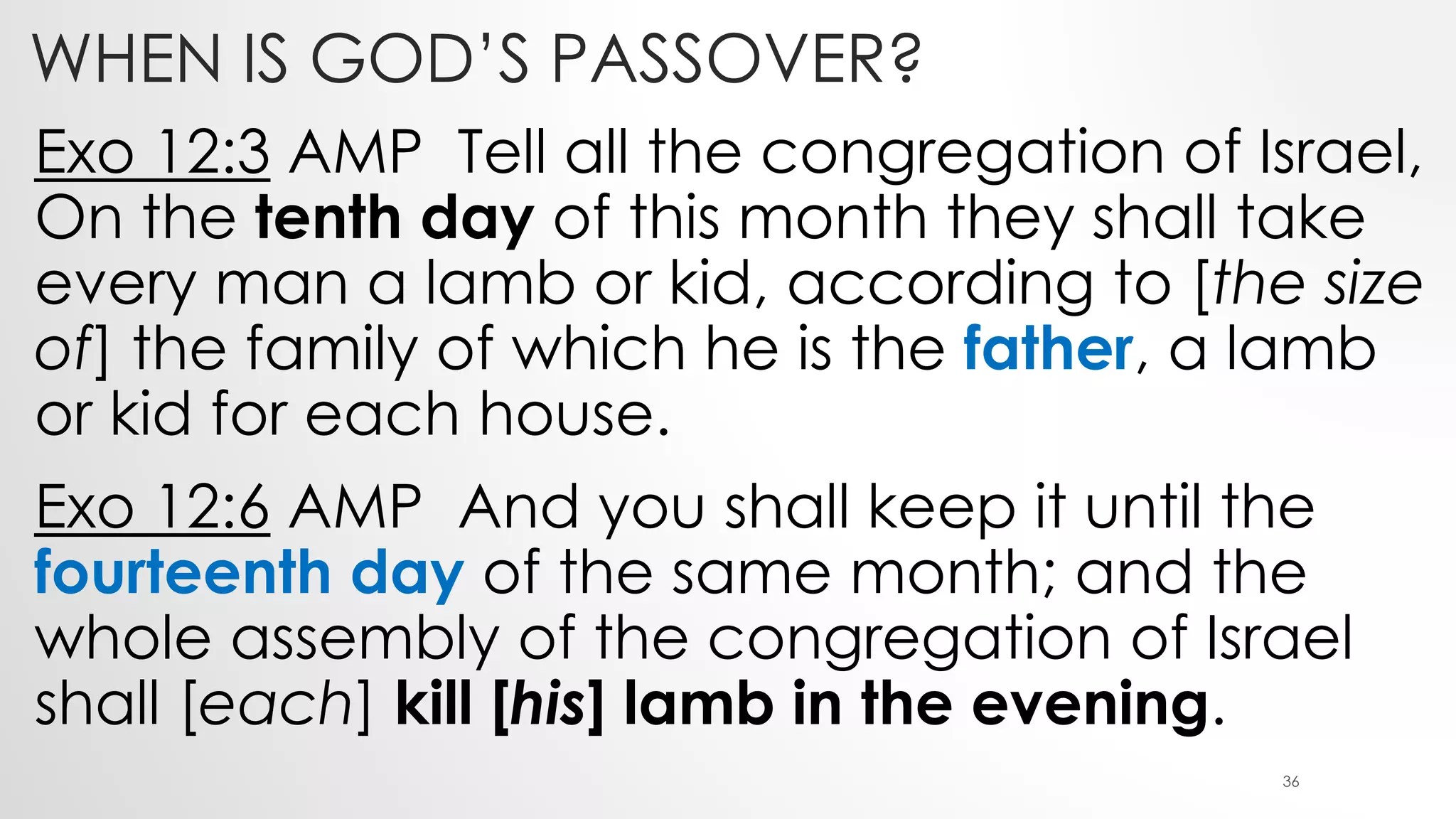 WHEN IS GOD’S PASSOVER?
Exo 12:3 AMP Tell all the congregation of Israel,
On the tenth day of this month they shall take
every man a lamb or kid, according to [the size
of] the family of which he is the father, a lamb
or kid for each house.
Exo 12:6 AMP And you shall keep it until the
fourteenth day of the same month; and the
whole assembly of the congregation of Israel
shall [each] kill [his] lamb in the evening.
36
 