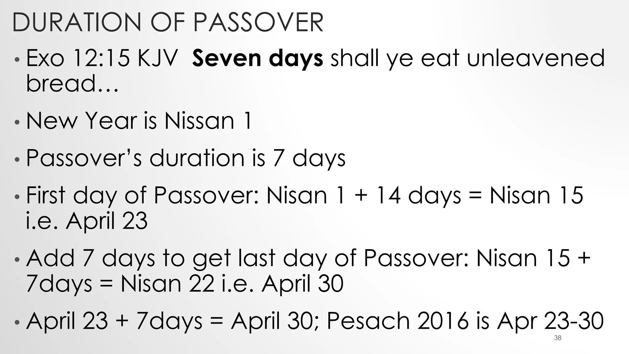 DURATION OF PASSOVER
• Exo 12:15 KJV Seven days shall ye eat unleavened
bread…
• New Year is Nissan 1
• Passover’s duration is 7 days
• First day of Passover: Nisan 1 + 14 days = Nisan 15
i.e. April 23
• Add 7 days to get last day of Passover: Nisan 15 +
7days = Nisan 22 i.e. April 30
• April 23 + 7days = April 30; Pesach 2016 is Apr 23-3038
 