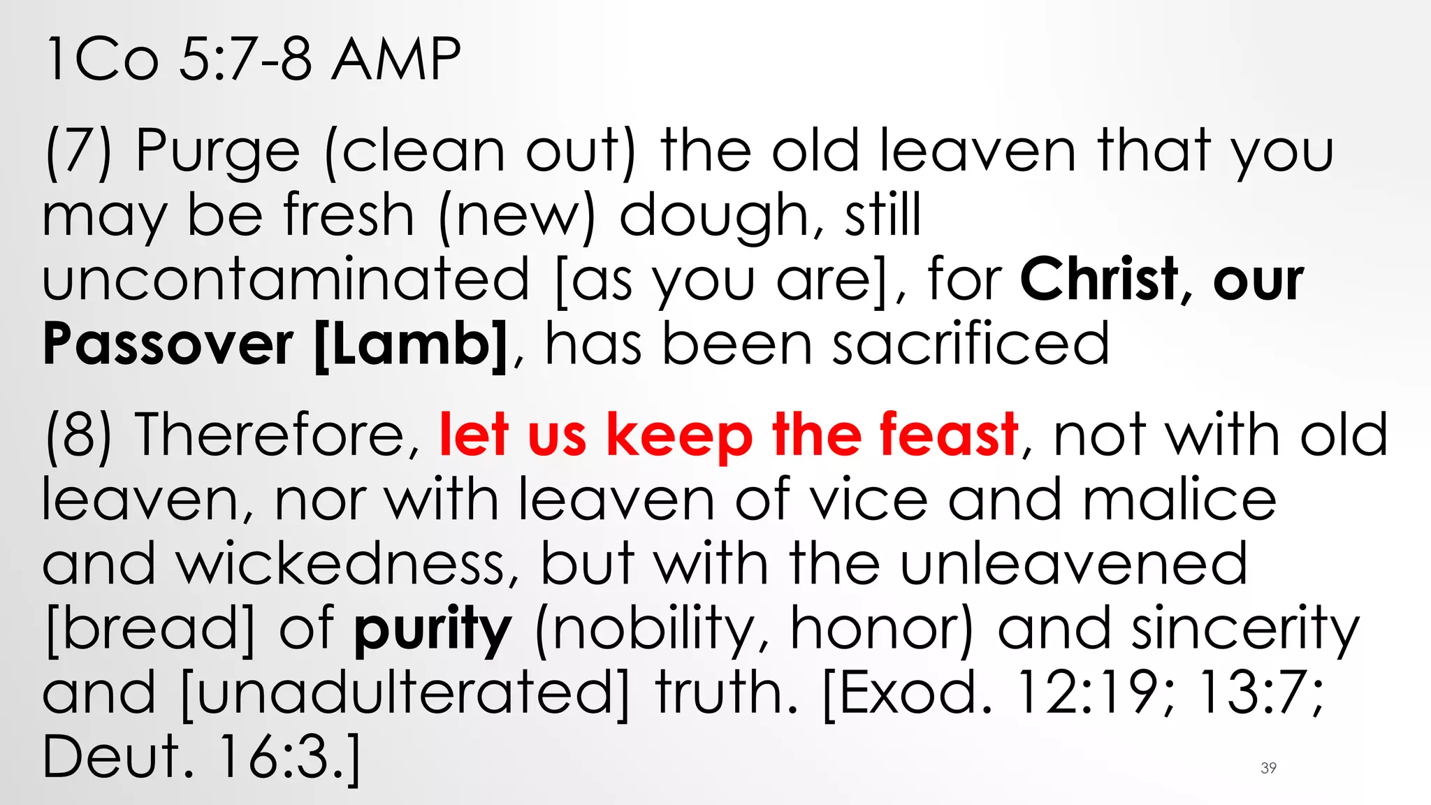 1Co 5:7-8 AMP
(7) Purge (clean out) the old leaven that you
may be fresh (new) dough, still
uncontaminated [as you are], for Christ, our
Passover [Lamb], has been sacrificed
(8) Therefore, let us keep the feast, not with old
leaven, nor with leaven of vice and malice
and wickedness, but with the unleavened
[bread] of purity (nobility, honor) and sincerity
and [unadulterated] truth. [Exod. 12:19; 13:7;
Deut. 16:3.] 39
 