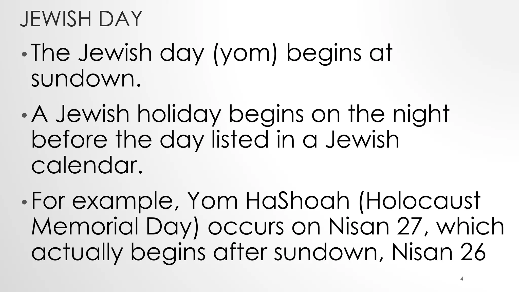 JEWISH DAY
• The Jewish day (yom) begins at
sundown.
• A Jewish holiday begins on the night
before the day listed in a Jewish
calendar.
• For example, Yom HaShoah (Holocaust
Memorial Day) occurs on Nisan 27, which
actually begins after sundown, Nisan 26
4
 