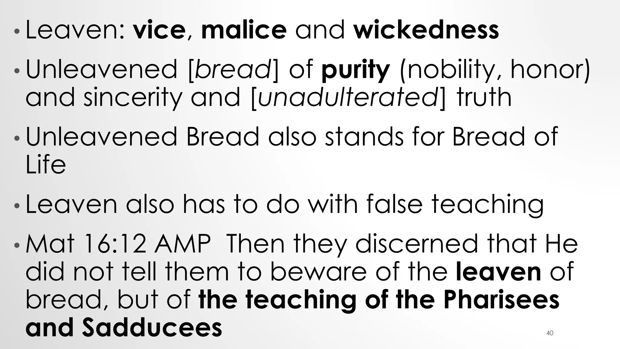 • Leaven: vice, malice and wickedness
• Unleavened [bread] of purity (nobility, honor)
and sincerity and [unadulterated] truth
• Unleavened Bread also stands for Bread of
Life
• Leaven also has to do with false teaching
• Mat 16:12 AMP Then they discerned that He
did not tell them to beware of the leaven of
bread, but of the teaching of the Pharisees
and Sadducees 40
 