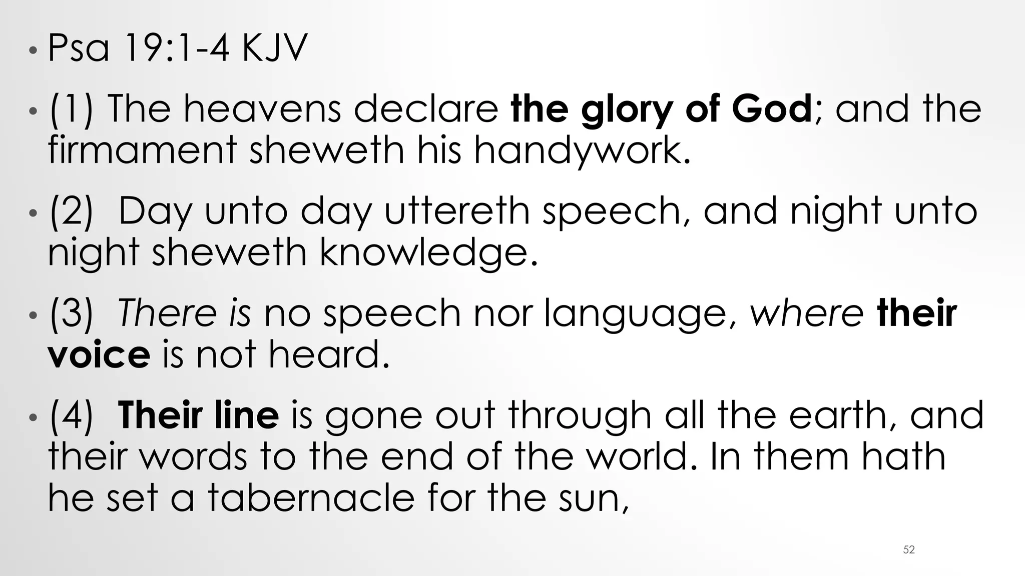 • Psa 19:1-4 KJV
• (1) The heavens declare the glory of God; and the
firmament sheweth his handywork.
• (2) Day unto day uttereth speech, and night unto
night sheweth knowledge.
• (3) There is no speech nor language, where their
voice is not heard.
• (4) Their line is gone out through all the earth, and
their words to the end of the world. In them hath
he set a tabernacle for the sun,
52
 