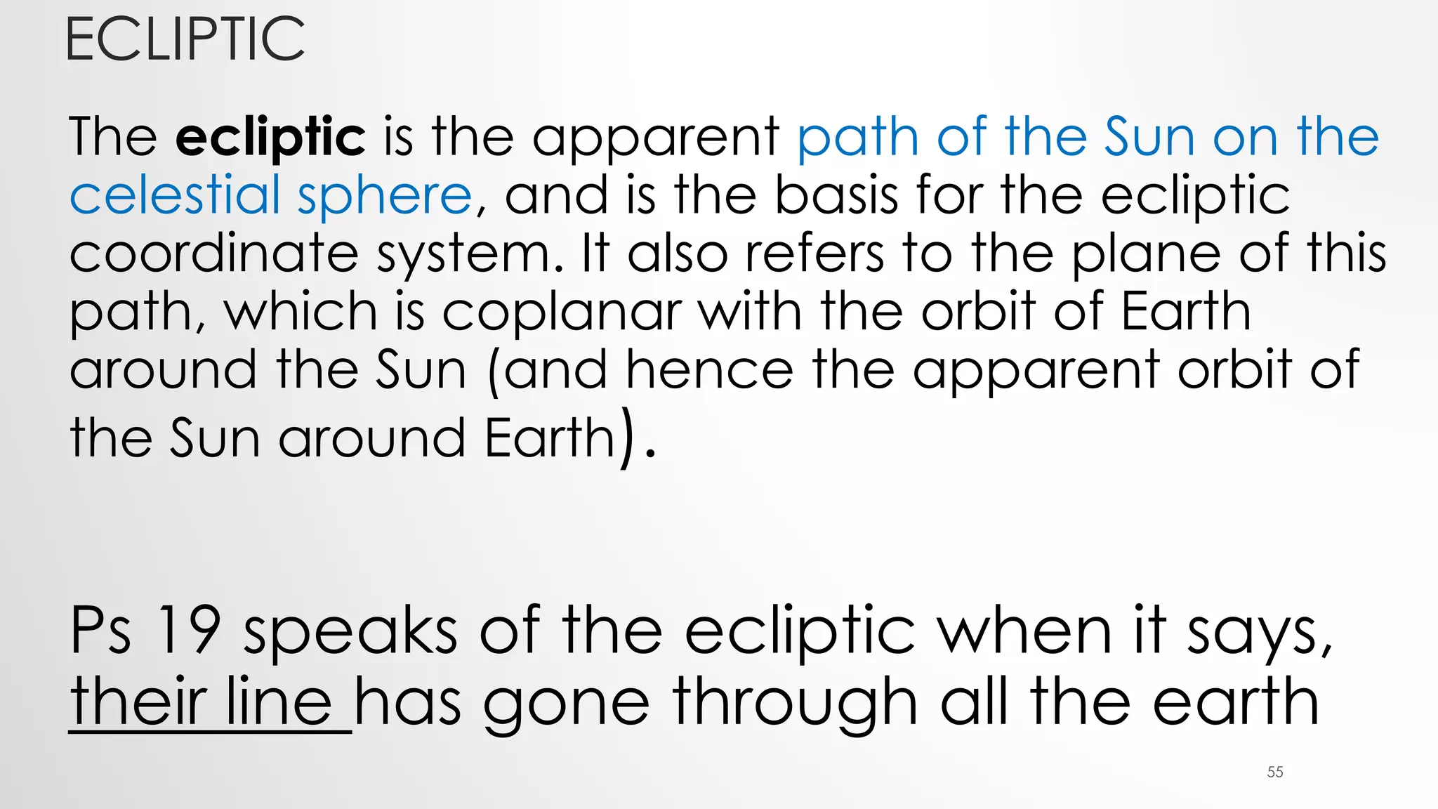 ECLIPTIC
The ecliptic is the apparent path of the Sun on the
celestial sphere, and is the basis for the ecliptic
coordinate system. It also refers to the plane of this
path, which is coplanar with the orbit of Earth
around the Sun (and hence the apparent orbit of
the Sun around Earth).
Ps 19 speaks of the ecliptic when it says,
their line has gone through all the earth
55
 