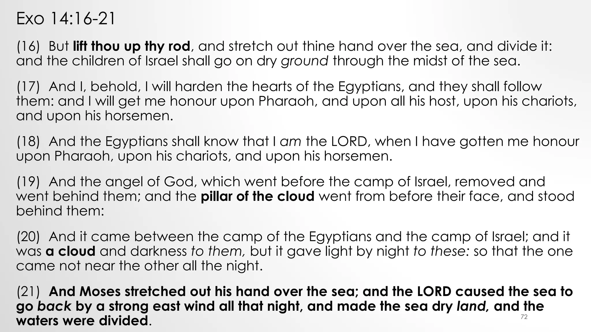Exo 14:16-21
(16) But lift thou up thy rod, and stretch out thine hand over the sea, and divide it:
and the children of Israel shall go on dry ground through the midst of the sea.
(17) And I, behold, I will harden the hearts of the Egyptians, and they shall follow
them: and I will get me honour upon Pharaoh, and upon all his host, upon his chariots,
and upon his horsemen.
(18) And the Egyptians shall know that I am the LORD, when I have gotten me honour
upon Pharaoh, upon his chariots, and upon his horsemen.
(19) And the angel of God, which went before the camp of Israel, removed and
went behind them; and the pillar of the cloud went from before their face, and stood
behind them:
(20) And it came between the camp of the Egyptians and the camp of Israel; and it
was a cloud and darkness to them, but it gave light by night to these: so that the one
came not near the other all the night.
(21) And Moses stretched out his hand over the sea; and the LORD caused the sea to
go back by a strong east wind all that night, and made the sea dry land, and the
waters were divided. 72
 