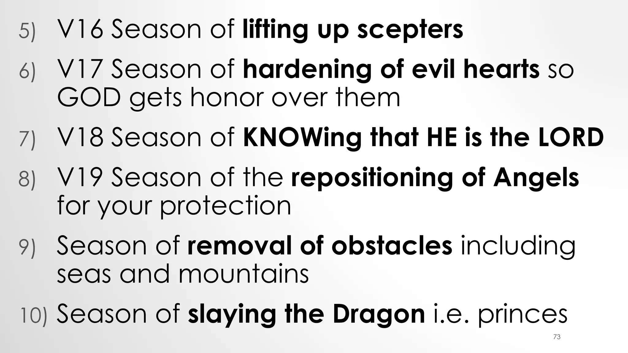 5) V16 Season of lifting up scepters
6) V17 Season of hardening of evil hearts so
GOD gets honor over them
7) V18 Season of KNOWing that HE is the LORD
8) V19 Season of the repositioning of Angels
for your protection
9) Season of removal of obstacles including
seas and mountains
10) Season of slaying the Dragon i.e. princes
73
 