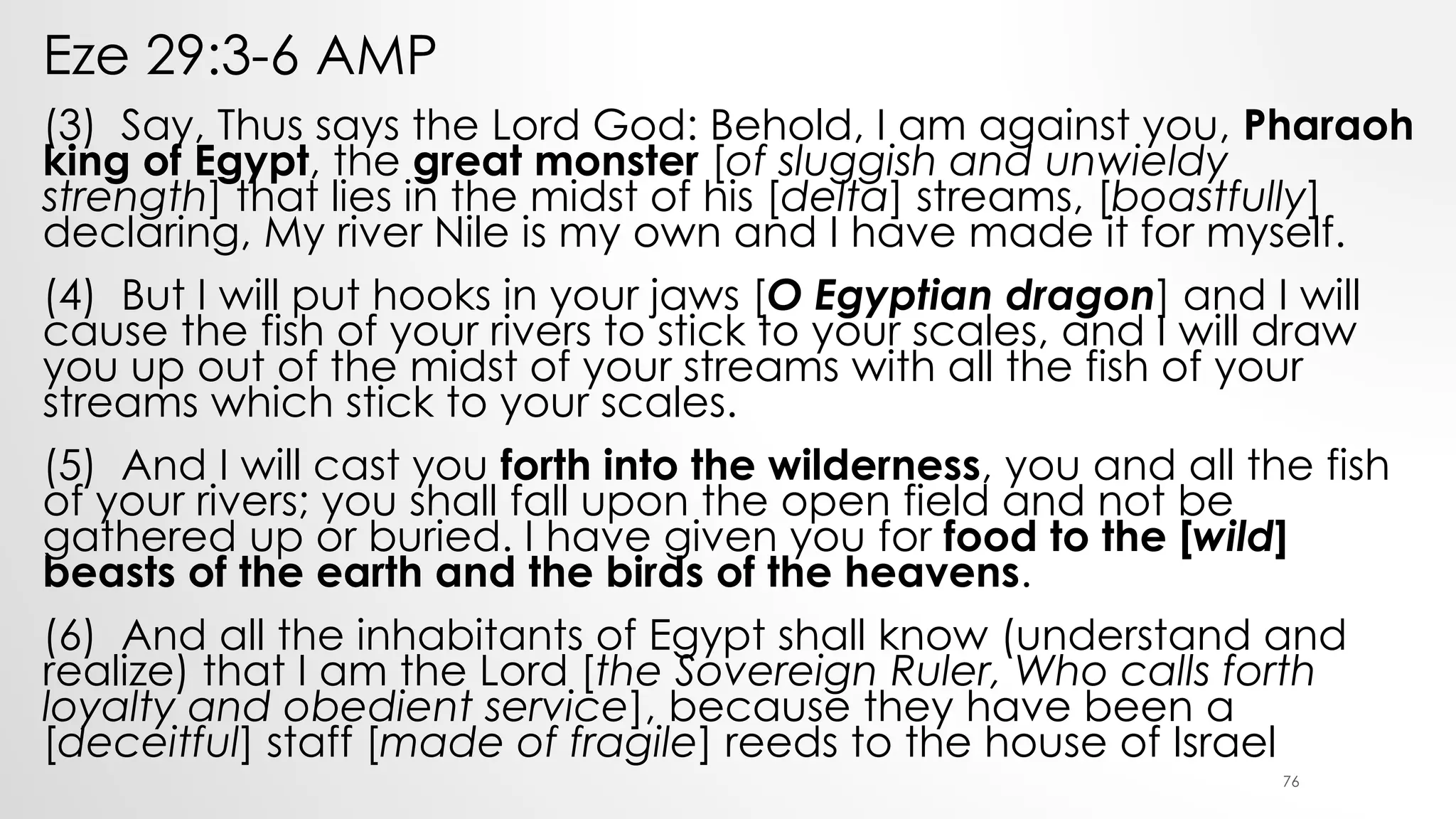 Eze 29:3-6 AMP
(3) Say, Thus says the Lord God: Behold, I am against you, Pharaoh
king of Egypt, the great monster [of sluggish and unwieldy
strength] that lies in the midst of his [delta] streams, [boastfully]
declaring, My river Nile is my own and I have made it for myself.
(4) But I will put hooks in your jaws [O Egyptian dragon] and I will
cause the fish of your rivers to stick to your scales, and I will draw
you up out of the midst of your streams with all the fish of your
streams which stick to your scales.
(5) And I will cast you forth into the wilderness, you and all the fish
of your rivers; you shall fall upon the open field and not be
gathered up or buried. I have given you for food to the [wild]
beasts of the earth and the birds of the heavens.
(6) And all the inhabitants of Egypt shall know (understand and
realize) that I am the Lord [the Sovereign Ruler, Who calls forth
loyalty and obedient service], because they have been a
[deceitful] staff [made of fragile] reeds to the house of Israel
76
 