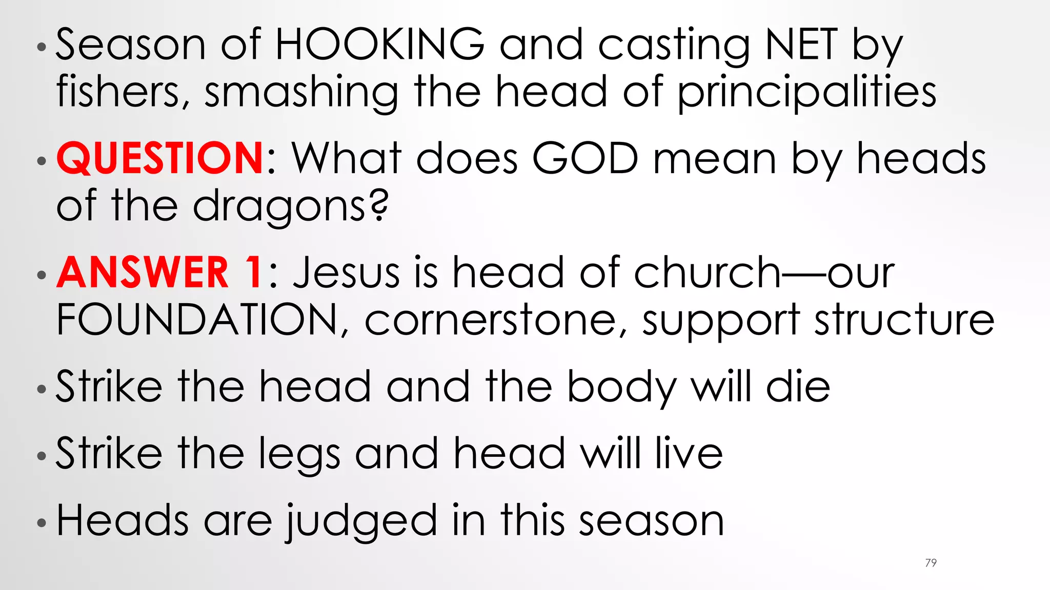 • Season of HOOKING and casting NET by
fishers, smashing the head of principalities
• QUESTION: What does GOD mean by heads
of the dragons?
• ANSWER 1: Jesus is head of church—our
FOUNDATION, cornerstone, support structure
• Strike the head and the body will die
• Strike the legs and head will live
• Heads are judged in this season
79
 