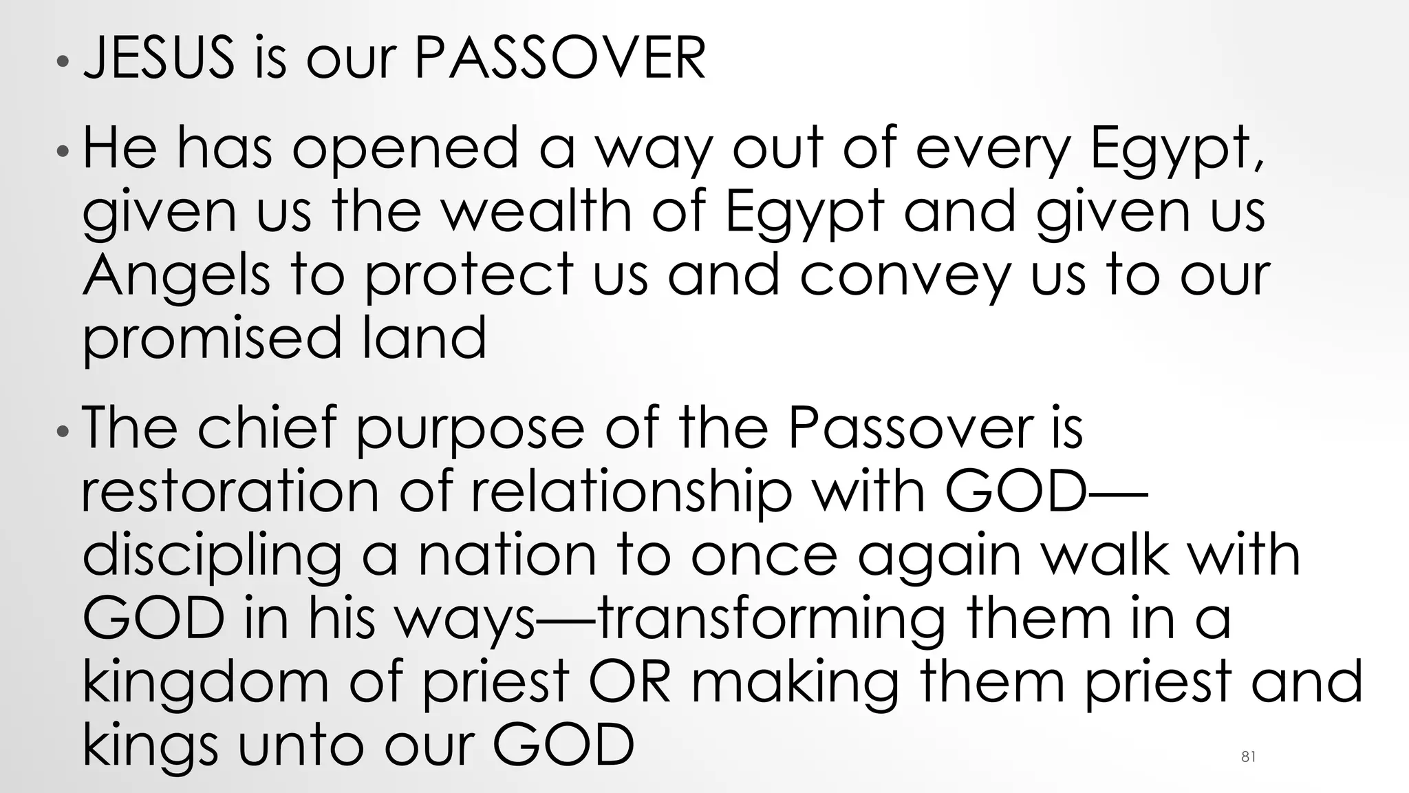 • JESUS is our PASSOVER
• He has opened a way out of every Egypt,
given us the wealth of Egypt and given us
Angels to protect us and convey us to our
promised land
• The chief purpose of the Passover is
restoration of relationship with GOD—
discipling a nation to once again walk with
GOD in his ways—transforming them in a
kingdom of priest OR making them priest and
kings unto our GOD 81
 