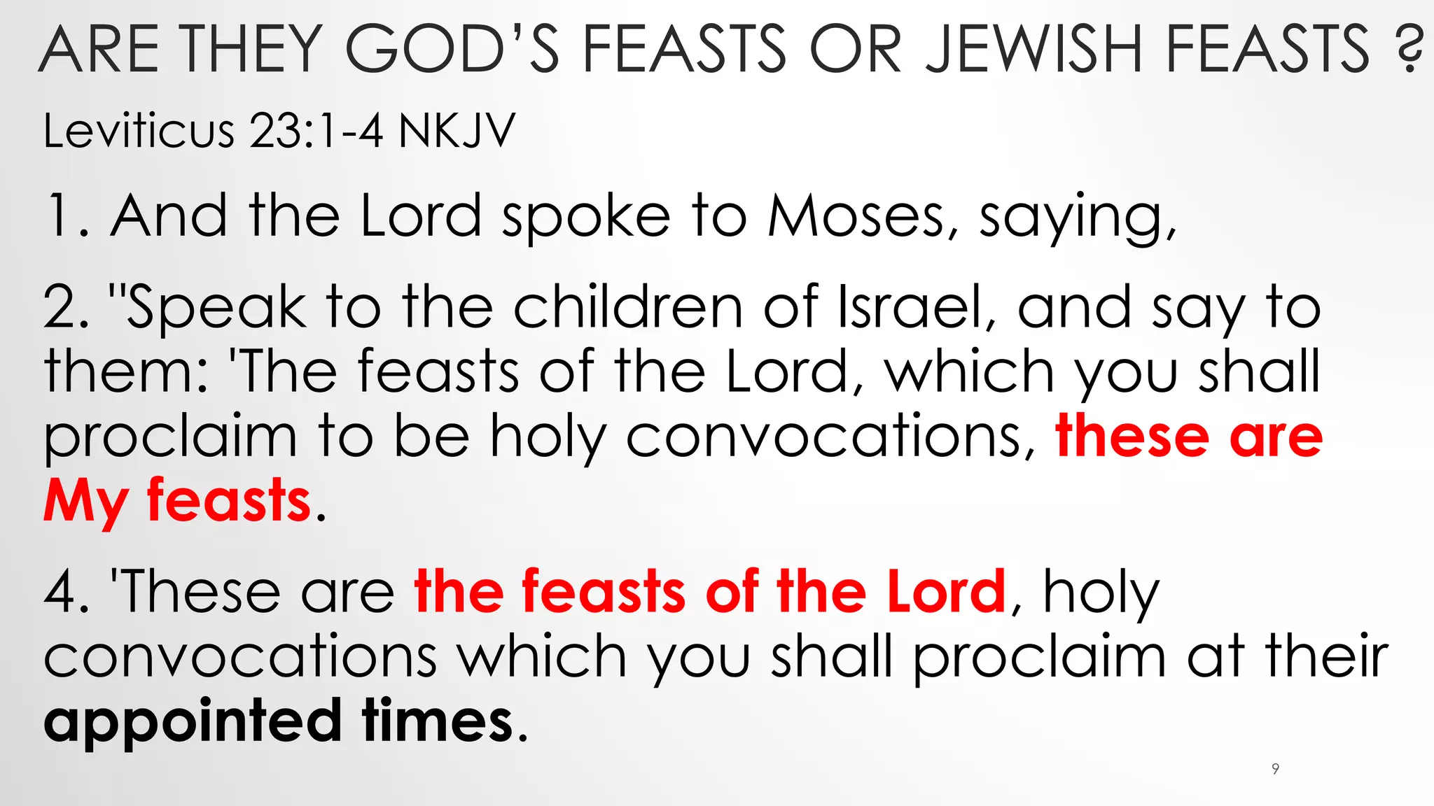 ARE THEY GOD’S FEASTS OR JEWISH FEASTS ?
Leviticus 23:1-4 NKJV
1. And the Lord spoke to Moses, saying,
2. "Speak to the children of Israel, and say to
them: 'The feasts of the Lord, which you shall
proclaim to be holy convocations, these are
My feasts.
4. 'These are the feasts of the Lord, holy
convocations which you shall proclaim at their
appointed times.
9
 