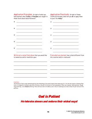 Application Principles:

In light of what you
have learned, what Truths or Principles are taught in
these texts about God’s Patience?

Application Practicals:

y

t

__________________________________

In light of these
Truths & Principles, what will you do to apply them
to your life today?

__________________________________
y

__________________________________
t

__________________________________
__________________________________

y

t

__________________________________

__________________________________
__________________________________

t

__________________________________
__________________________________

y

__________________________________
__________________________________

__________________________________
y

__________________________________

__________________________________
__________________________________

t

__________________________________
__________________________________

__________________________________
__________________________________

Write out a verse from above that you would like

From what you learned, how is God different from

_____________________________________

_____________________________________

_____________________________________

_____________________________________

_____________________________________

_____________________________________

_____________________________________

_____________________________________

_____________________________________

_____________________________________

to memorize and/or meditate upon:

His creation and/or creatures?

Final Note:
The Patience of God is best demonstrated by the withholding of His wrath toward those deserving of it. For the sole reason of allowing them
time is to respond to His Mercy and offer of Grace in the gift of His Son for the forgiveness of their sins. However, God’s patience, though
‘long-suffering’, is not forever suffering. There will be an end to His Mercy and a time of reckoning for all who refuse His gift and scorn His
patience.

God is Patient

He tolerates sinners and endures their wicked ways!

48

© 2003 The Discipleship Ministry
www.BibleStudyCD.com

 