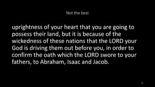 Not the best
uprightness of your heart that you are going to
possess their land, but it is because of the
wickedness of th...