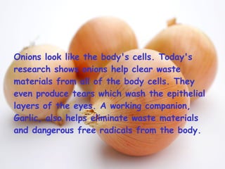 Onions look like the body's cells. Today's research shows onions help clear waste materials from all of the body cells. They even produce tears which wash the epithelial layers of the eyes. A working companion, Garlic, also helps eliminate waste materials and dangerous free radicals from the body.  