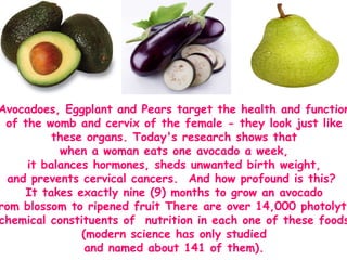 Avocadoes, Eggplant and Pears target the health and function  of the womb and cervix of the female - they look just like  these organs. Today's research shows that  when a woman eats one avocado a week,  it balances hormones, sheds unwanted birth weight,  and prevents cervical cancers.  And how profound is this?   It takes exactly nine (9) months to grow an avocado  from blossom to ripened fruit There are over 14,000 photolytic  chemical constituents of  nutrition in each one of these foods  (modern science has only studied  and named about 141 of them).  