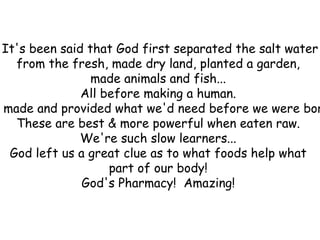 It's been said that God first separated the salt water from the fresh, made dry land, planted a garden,  made animals and fish...  All before making a human.  He made and provided what we'd need before we were born.  These are best & more powerful when eaten raw.  We're such slow learners...  God left us a great clue as to what foods help what  part of our body!  God's Pharmacy!  Amazing!  