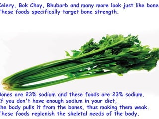 Celery, Bok Choy, Rhubarb and many more look just like bones.  These foods specifically target bone strength.  Bones are 23% sodium and these foods are 23% sodium.  If you don't have enough sodium in your diet,  the body pulls it from the bones, thus making them weak.  These foods replenish the skeletal needs of the body.  