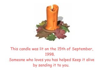 This candle was lit on the  15th of September, 1998.     Someone who loves you has helped Keep it alive by sending it to you.  