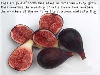 Figs are full of seeds and hang in twos when they grow.   Figs increase the mobility of male sperm and increase  the numbers of Sperm as well to overcome male sterility.  