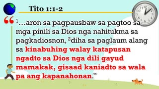 Tito 1:1-2
1…aron sa pagpausbaw sa pagtoo sa
mga pinili sa Dios nga nahitukma sa
pagkadiosnon, 2diha sa paglaum alang
sa kinabuhing walay katapusan
ngadto sa Dios nga dili gayud
mamakak, gisaad kaniadto sa wala
pa ang kapanahonan.”
 