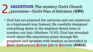 SALVATION.The mystery God’s Church
proclaims—God’s Plan of Salvation (GPS)
• God has not planned the universe and our existence
in a haphazard way. Instead, He carefully designed
everything down to the slightest detail even to
number our hair (Matthew 10:30). God has revealed
much about His marvelous plans through His
prophets and apostles with wisdom as recorded in
Basic Instructions Before Life in Eternity (BIBLE).
 