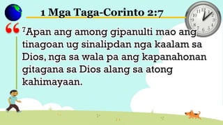 1 Mga Taga-Corinto 2:7
7Apan ang among gipanulti mao ang
tinagoan ug sinalipdan nga kaalam sa
Dios, nga sa wala pa ang kapanahonan
gitagana sa Dios alang sa atong
kahimayaan.
 