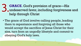GRACE. God’s provision of grace—His
undeserved favor, including forgiveness and
help through Christ
• The grace of God involve calling people, leading
them to repentance and forgiving all those who
would accept the sacrifice of Jesus Christ for their
sins, turn from an ungodly lifestyle and commit to
obeying God’s holy laws.
 