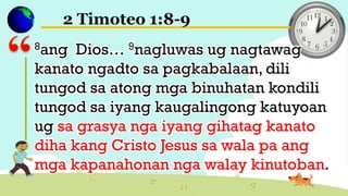 2 Timoteo 1:8-9
8ang Dios… 9nagluwas ug nagtawag
kanato ngadto sa pagkabalaan, dili
tungod sa atong mga binuhatan kondili
tungod sa iyang kaugalingong katuyoan
ug sa grasya nga iyang gihatag kanato
diha kang Cristo Jesus sa wala pa ang
mga kapanahonan nga walay kinutoban.
 