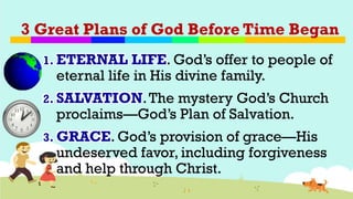 3 Great Plans of God Before Time Began
1. ETERNAL LIFE. God’s offer to people of
eternal life in His divine family.
2. SALVATION.The mystery God’s Church
proclaims—God’s Plan of Salvation.
3. GRACE. God’s provision of grace—His
undeserved favor, including forgiveness
and help through Christ.
 