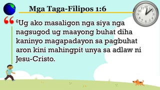 Mga Taga-Filipos 1:6
6Ug ako masaligon nga siya nga
nagsugod ug maayong buhat diha
kaninyo magapadayon sa pagbuhat
aron kini mahingpit unya sa adlaw ni
Jesu-Cristo.
 