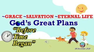 God’s Great Plans
“Before
Time
Began”
08 December 2018
~GRACE ~SALVATION ~ETERNAL LIFE
 