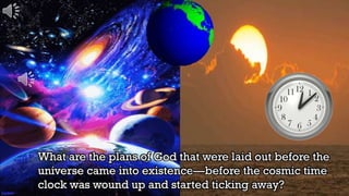 What are the plans of God that were laid out before the
universe came into existence—before the cosmic time
clock was wound up and started ticking away?
 