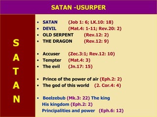 SATAN -USURPER S A T A N SATAN   (Job 1: 6; LK.10: 18) DEVIL   (Mat.4: 1-11; Rev.20: 2) OLD SERPENT  (Rev.12: 2) THE DRAGON  (Rev.12: 9) Accuser   (Zec.3:1; Rev.12: 10) Tempter (Mat.4: 3) The evil (Jn.17: 15) Prince of the power of air   (Eph.2: 2) The god of this world   (2. Cor.4: 4) Beelzebub   (Mk.3: 22)  The king His kingdom   (Eph.2: 2)   Principalities and power   (Eph.6: 12) 