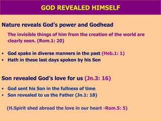 GOD REVEALED HIMSELF Nature reveals God’s power and Godhead The invisible things of him from the creation of the world are clearly seen. (Rom.1: 20) God spake in diverse manners in the past  (Heb.1: 1) Hath in these last days spoken by his Son Son revealed God’s love for us  (Jn.3: 16) God sent his Son in the fullness of time Son revealed to us the Father (Jn.1: 18) (H.Spirit shed abroad the love in our heart - Rom.5: 5 ) 