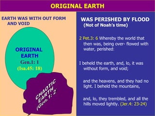 ORIGINAL EARTH EARTH WAS WITH OUT FORM AND VOID WAS PERISHED BY FLOOD  (Not of Noah’s time) 2 Pet.3: 6  Whereby the world that then was, being over- flowed with water, perished : I beheld the earth, and, lo, it was without form, and void;  and the heavens, and they had no light. I beheld the mountains,  and, lo, they trembled, and all the hills moved lightly.  (Jer.4: 23-24) ORIGINAL  EARTH Gen.1: 1 (Isa.45: 18) CHAOTIC EARTH (Gen.1: 2) 