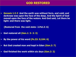 GOD RESTORED Genesis 1:2-3  And the earth was without form, and void; and darkness was upon the face of the deep. And the Spirit of God moved upon the face of the waters. And God said, Let there be light: and there was light.  (Restored from  the void state- 2.Pet.3: 6) God restored all   (Gen.1: 3- 2: 3) By the power of his word   (Ps.33: 9;104: 6) But God created man and kept in Eden   (Gen.2: 7) God finished the work within six days   (Gen.2: 2) 