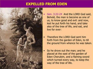 EXPELLED FROM EDEN Gen. 3:22-24   And the LORD God said, Behold, the man is become as one of us, to know good and evil: and now, lest he put forth his hand, and take also of the tree of life, and eat, and live for ever: Therefore the LORD God sent him forth from the garden of Eden, to till the ground from whence he was taken.  So he drove out the man; and he placed at the east of the garden of Eden Cherubim, and a flaming sword which turned every way, to keep the way of the tree of life. 