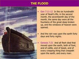 THE FLOOD Gen 7:11-12   In the six hundredth year of Noah's life, in the second month, the seventeenth day of the month, the same day were all the fountains of the great deep broken up, and the windows of heaven were opened.  And the rain was upon the earth forty days and forty nights. Genesis 7:21   And all flesh died that moved upon the earth, both of fowl, and of cattle, and of beast, and of every creeping thing that creepeth upon the earth, and every man: 