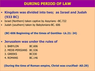 DURING PERIOD OF LAW Kingdom was divided into two;  as Israel and Judah (933 BC) Israel (Northern) taken captive by Assyrians –BC.722 Judah (southern) taken by Babylonians-BC. 606 (BC-606 Beginning of the times of Gentiles- Lk.21: 24) Jerusalem was under the rules of 1. BABYLON  BC.606 2. MEDE-PERSIANS BC.536 3. GREEKS BC330 4. ROMANS BC.146 (During the time of Roman empire, Christ was crucified- AD.29) 
