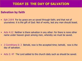 TODAY IS  THE DAY OF SALVATION Salvation by faith Eph 2:8-9   For by grace are ye saved through faith; and that not of yourselves: it is the gift of God: Not of works, lest any man should boast. Acts 4:12   Neither is there salvation in any other: for there is none other name under heaven given among men, whereby we must be saved. 2 Corinthians 6: 2   Behold, now is the accepted time; behold,  now is the day of salvation. Acts 2: 47   T he Lord added to the church daily such as should be saved. 