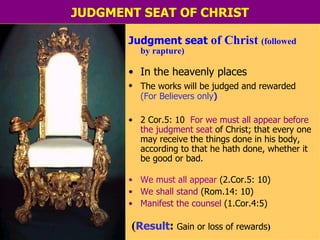 JUDGMENT SEAT OF CHRIST Judgment seat  of Christ  (followed  by rapture) In the heavenly places The works will be judged and rewarded   (For Believers only ) 2 Cor.5: 10  For we must all   appear before the judgment   seat  of Christ; that every one may receive the things done in his body, according to that he hath done, whether it be good or bad. We must all appear  (2.Cor.5: 10) We shall stand  (Rom.14: 10) Manifest the counsel  (1.Cor.4:5) ( Result :  Gain or   loss of rewards )  