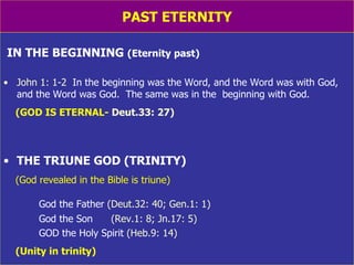 PAST ETERNITY IN THE BEGINNING  (Eternity past) John 1: 1-2   In the beginning was the Word, and the Word was with God, and the Word was God.  The same was in the  beginning with God. (GOD IS ETERNAL-  Deut.33: 27) THE TRIUNE GOD (TRINITY) (God revealed in the Bible is triune) God the Father   (Deut.32: 40; Gen.1: 1) God the Son   (Rev.1: 8; Jn.17: 5) GOD the Holy Spirit   (Heb.9: 14) (Unity in trinity) 