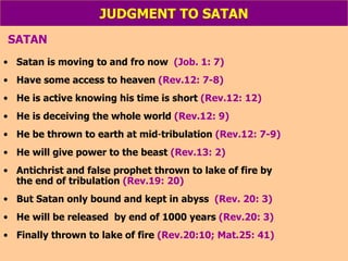 JUDGMENT TO SATAN SATAN Satan is moving to and fro now  (Job. 1: 7) Have some access to heaven  (Rev.12: 7-8) He is active knowing his time is short  (Rev.12: 12) He is deceiving the whole world  (Rev.12: 9) He be thrown to earth at mid - tribulation  (Rev.12: 7-9) He will give power to the beast  (Rev.13: 2) Antichrist and false prophet thrown to lake of fire by  the end of tribulation  (Rev.19: 20) But Satan only bound and kept in abyss  (Rev. 20: 3) He will be released  by end of 1000 years  (Rev.20: 3) Finally thrown to lake of fire  (Rev.20:10; Mat.25: 41) 