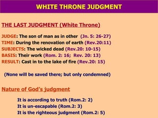 WHITE THRONE JUDGMENT THE LAST JUDGMENT (White Throne) JUDGE : The son of man as in other   (Jn. 5: 26-27) TIME : During the renovation of earth  (Rev.20:11) SUBJECTS : The wicked dead  (Rev.20: 10-15) BASIS : Their work  (Rom. 2: 16;  Rev. 20: 13) RESULT : Cast in to the lake of fire  (Rev.20: 15) (None will be saved there; but only condemned) Nature of God’s judgment It is according to truth (Rom.2: 2) It is un-escapable (Rom.2: 3) It is the righteous judgment (Rom.2: 5) 