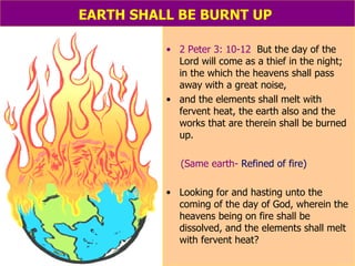 EARTH SHALL BE BURNT UP   2 Peter 3: 10-12   But the day of the Lord will come as a thief in the night; in the which the heavens shall pass away with a great noise,  and the elements shall melt with fervent heat, the earth also and the works that are therein shall be burned up. (Same earth-  Refined of fire) Looking for and hasting unto the coming of the day of God, wherein the heavens being on fire shall be dissolved, and the elements shall melt with fervent heat? 