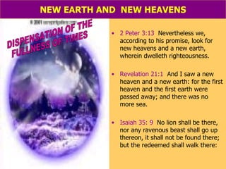 NEW EARTH AND  NEW HEAVENS 2 Peter 3:13   Nevertheless we, according to his promise, look for new heavens and a new earth, wherein dwelleth righteousness. Revelation 21:1   And I saw a new heaven and a new earth: for the first heaven and the first earth were passed away; and there was no more sea. Isaiah 35: 9   No lion shall be there, nor any ravenous beast shall go up thereon, it shall not be found there; but the redeemed shall walk there: DISPENSATION OF THE  FULLNESS OF TIMES 