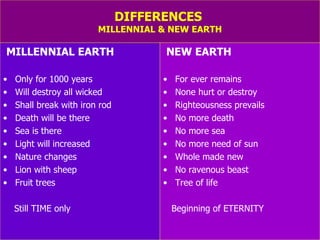 DIFFERENCES  MILLENNIAL & NEW EARTH MILLENNIAL EARTH Only for 1000 years Will destroy all wicked Shall break with iron rod Death will be there Sea is there Light will increased Nature changes Lion with sheep Fruit trees  Still TIME only NEW EARTH For ever remains None hurt or destroy Righteousness prevails No more death No more sea No more need of sun Whole made new No ravenous beast Tree of life Beginning of ETERNITY 